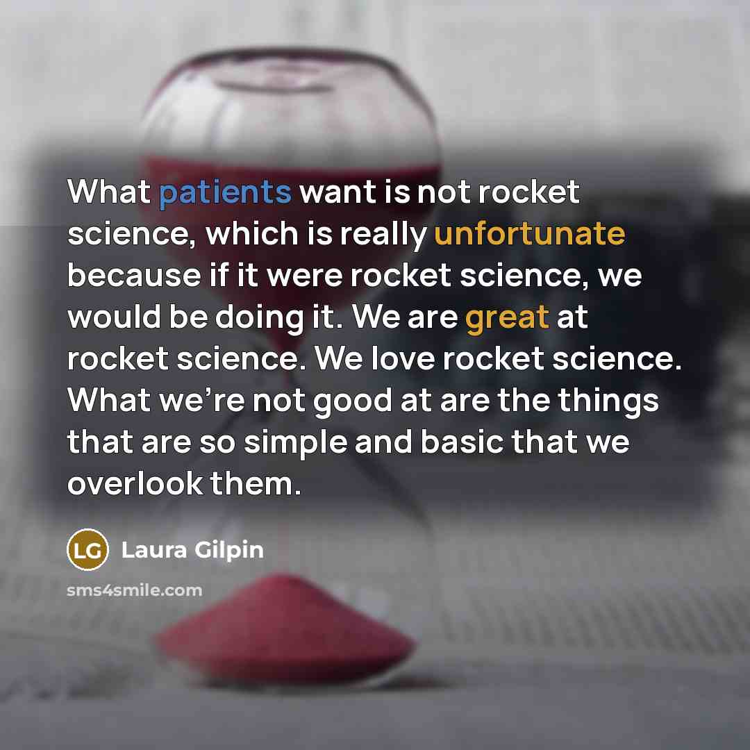 “What patients want is not rocket science, which is really unfortunate because if it were rocket science, we would be doing it. We are great at rocket science. We love rocket science. What we’re not good at are the things that are so simple and basic that we overlook them.” quote by Laura Gilpin