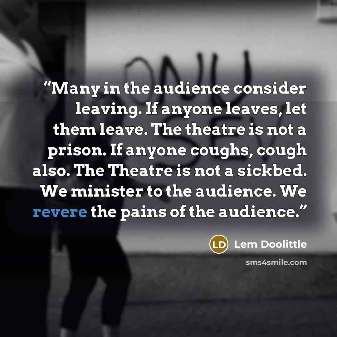 “Many in the audience consider leaving. If anyone leaves, let them leave. The theatre is not a prison. If anyone coughs, cough also. The Theatre is not a sickbed. We minister to the audience. We revere the pains of the audience.” quote by Lem Doolittle