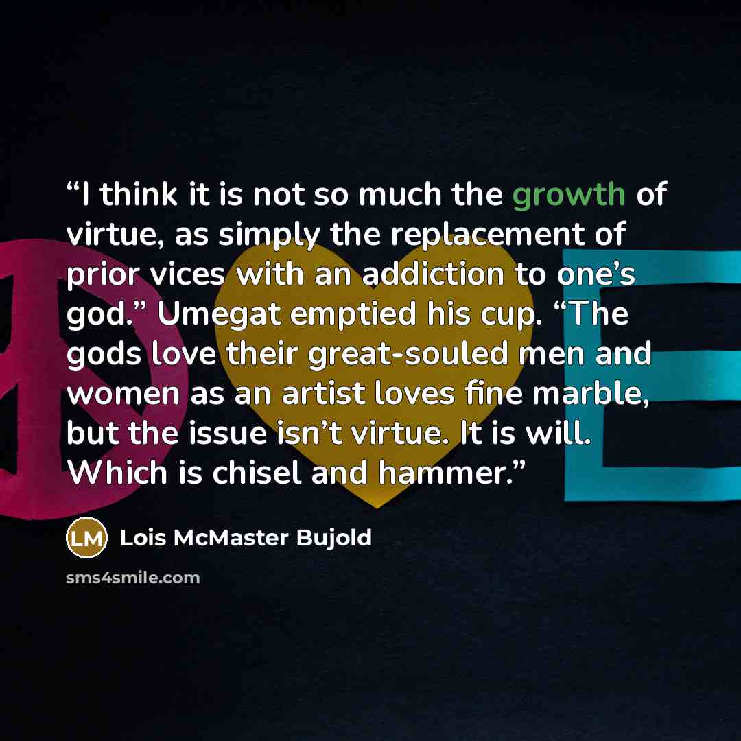 “I think it is not so much the growth of virtue, as simply the replacement of prior vices with an addiction to one’s god.” Umegat emptied his cup. “The gods love their great-souled men and women as an artist loves fine marble, but the issue isn’t virtue. It is will. Which is chisel and hammer.” quote by Lois McMaster Bujold