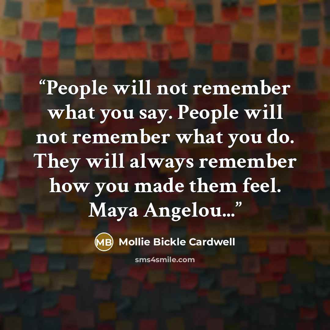 “People will not remember what you say. People will not remember what you do. They will always remember how you made them feel. Maya Angelou...” quote by Mollie Bickle Cardwell