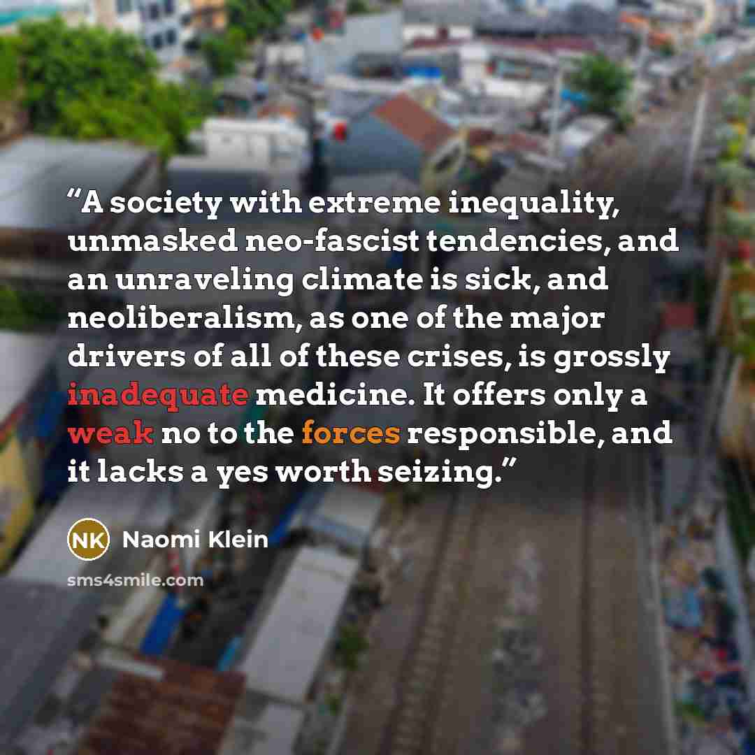 “A society with extreme inequality, unmasked neo-fascist tendencies, ​and an unraveling climate is sick, and neoliberalism, as one of the major drivers of all of these crises, is grossly inadequate medicine. It offers only a weak no to the forces responsible, and it lacks a yes worth seizing.” quote by Naomi Klein