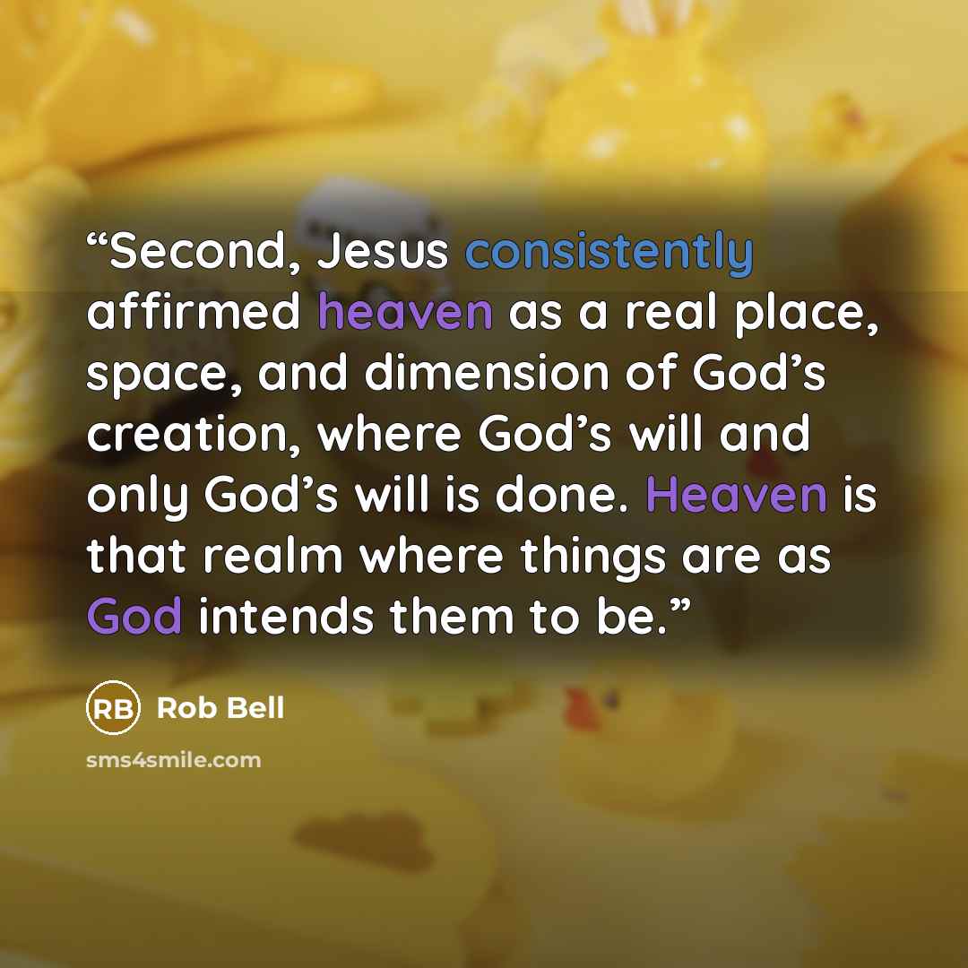 “Second, Jesus consistently affirmed heaven as a real place, space, and dimension of God’s creation, where God’s will and only God’s will is done. Heaven is that realm where things are as God intends them to be.” quote by Rob Bell