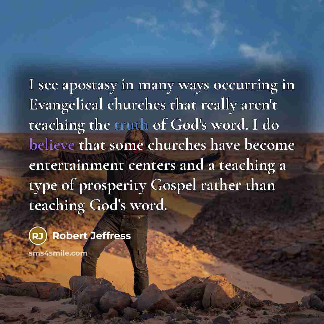 “I see apostasy in many ways occurring in Evangelical churches that really aren't teaching the truth of God's word. I do believe that some churches have become entertainment centers and a teaching a type of prosperity Gospel rather than teaching God's word.” quote by Robert Jeffress