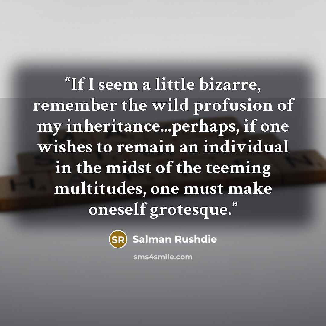 “If I seem a little bizarre, remember the wild profusion of my inheritance...perhaps, if one wishes to remain an individual in the midst of the teeming multitudes, one must make oneself grotesque.” quote by Salman Rushdie