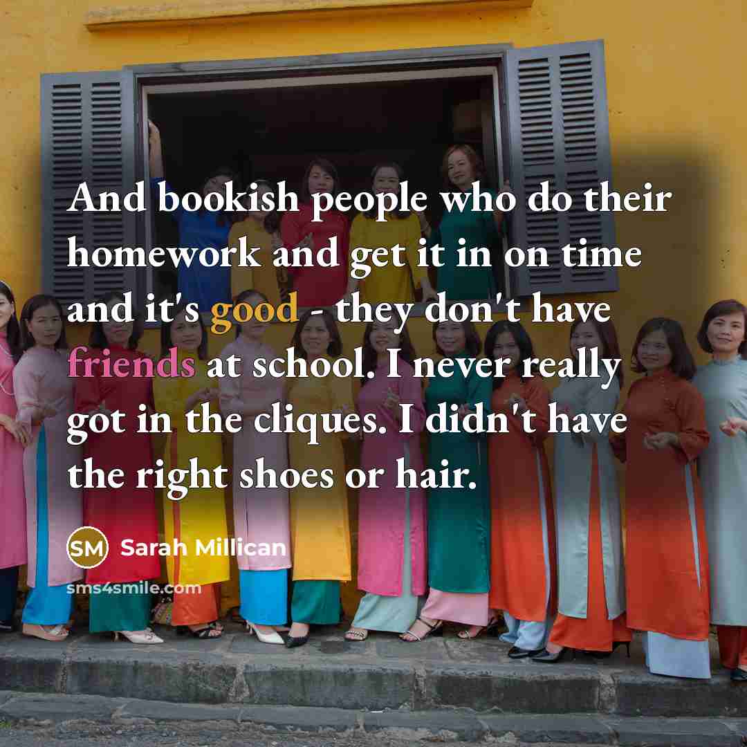 “And bookish people who do their homework and get it in on time and it's good - they don't have friends at school. I never really got in the cliques. I didn't have the right shoes or hair.” quote by Sarah Millican