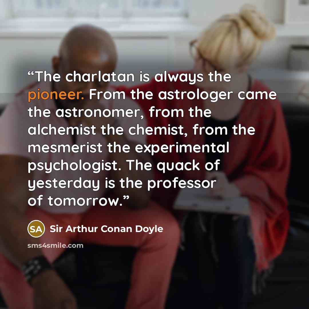 “The charlatan is always the pioneer. From the astrologer came the astronomer, from the alchemist the chemist, from the mesmerist the experimental psychologist. The quack of yesterday is the professor of tomorrow.” quote by Sir Arthur Conan Doyle