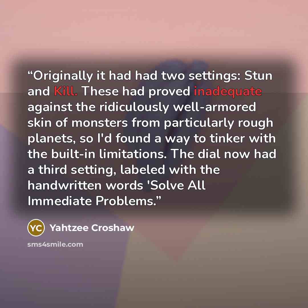“Originally it had had two settings: Stun and Kill. These had proved inadequate against the ridiculously well-armored skin of monsters from particularly rough planets, so I'd found a way to tinker with the built-in limitations. The dial now had a third setting, labeled with the handwritten words…” quote by Yahtzee Croshaw