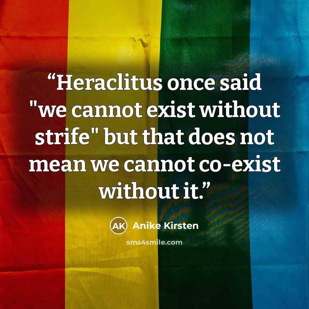 “Heraclitus once said "we cannot exist without strife" but that does not mean we cannot co-exist without it.” quote by Anike Kirsten