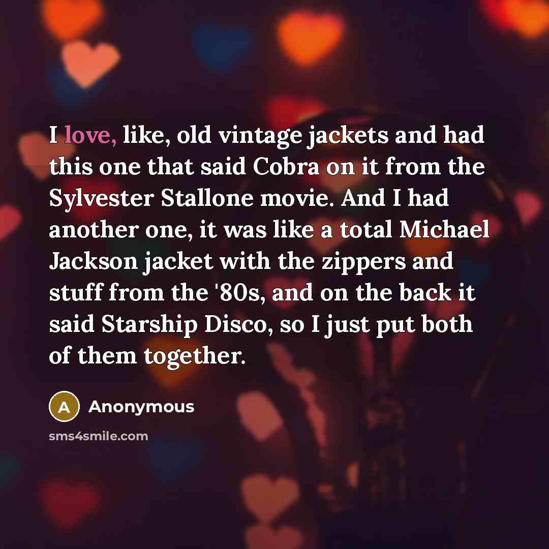 “I love, like, old vintage jackets and had this one that said Cobra on it from the Sylvester Stallone movie. And I had another one, it was like a total Michael Jackson jacket with the zippers and stuff from the '80s, and on the back it said Starship Disco, so I just put both of them together.” quote by Anonymous