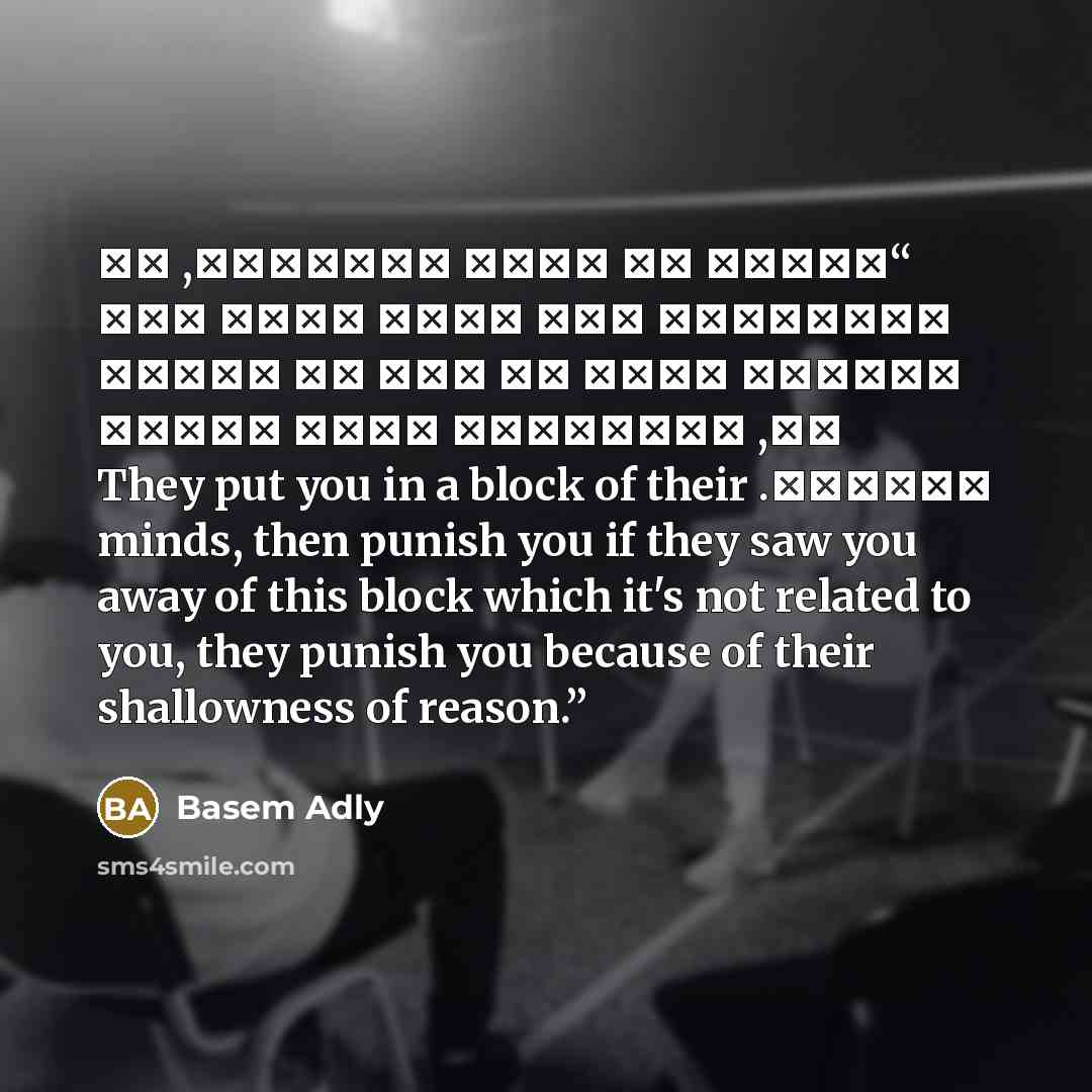 “يضعوك في قالب أذهانهم, ثم يحاسبونك إذا راؤك خارج ذلك القالب الذي لم يكن لك علاقة به, يحاسبونك لأجل سطحية عقولهم. They put you in a block of their minds, then punish you if they saw you away of this block which it's not related to you, they punish you because of their shallowness of reason.” quote by Basem Adly