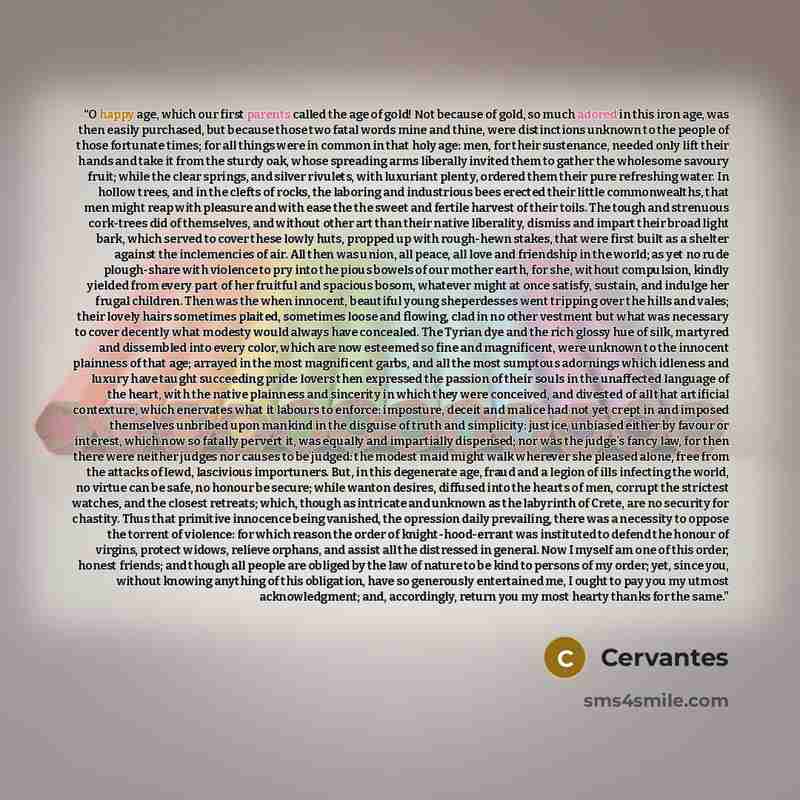 “O happy age, which our first parents called the age of gold! Not because of gold, so much adored in this iron age, was then easily purchased, but because those two fatal words mine and thine, were distinctions unknown to the people of those fortunate times; for all things were in common in that…” quote by Cervantes
