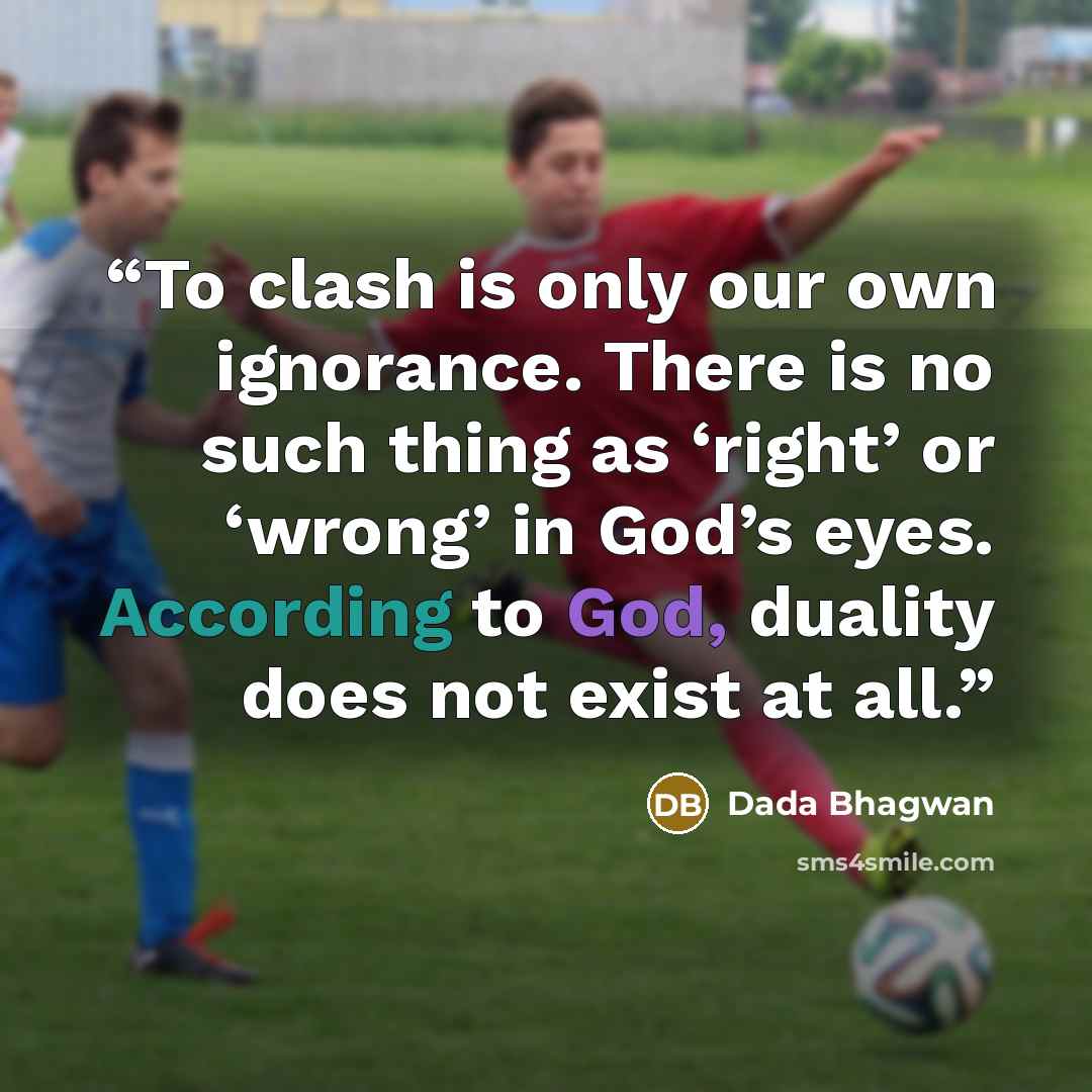 “To clash is only our own ignorance. There is no such thing as ‘right’ or ‘wrong’ in God’s eyes. According to God, duality does not exist at all.” quote by Dada Bhagwan