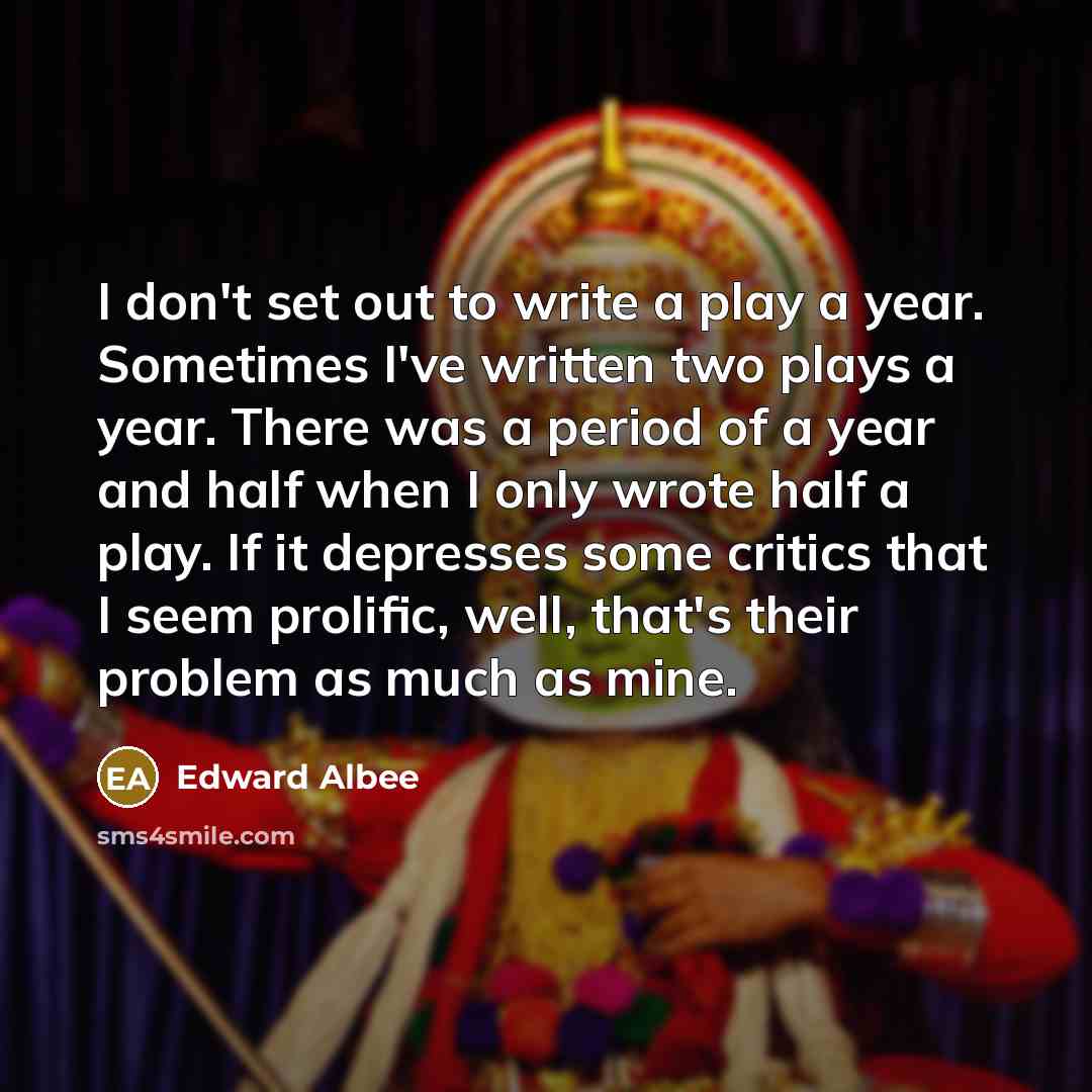 “I don't set out to write a play a year. Sometimes I've written two plays a year. There was a period of a year and half when I only wrote half a play. If it depresses some critics that I seem prolific, well, that's their problem as much as mine.” quote by Edward Albee