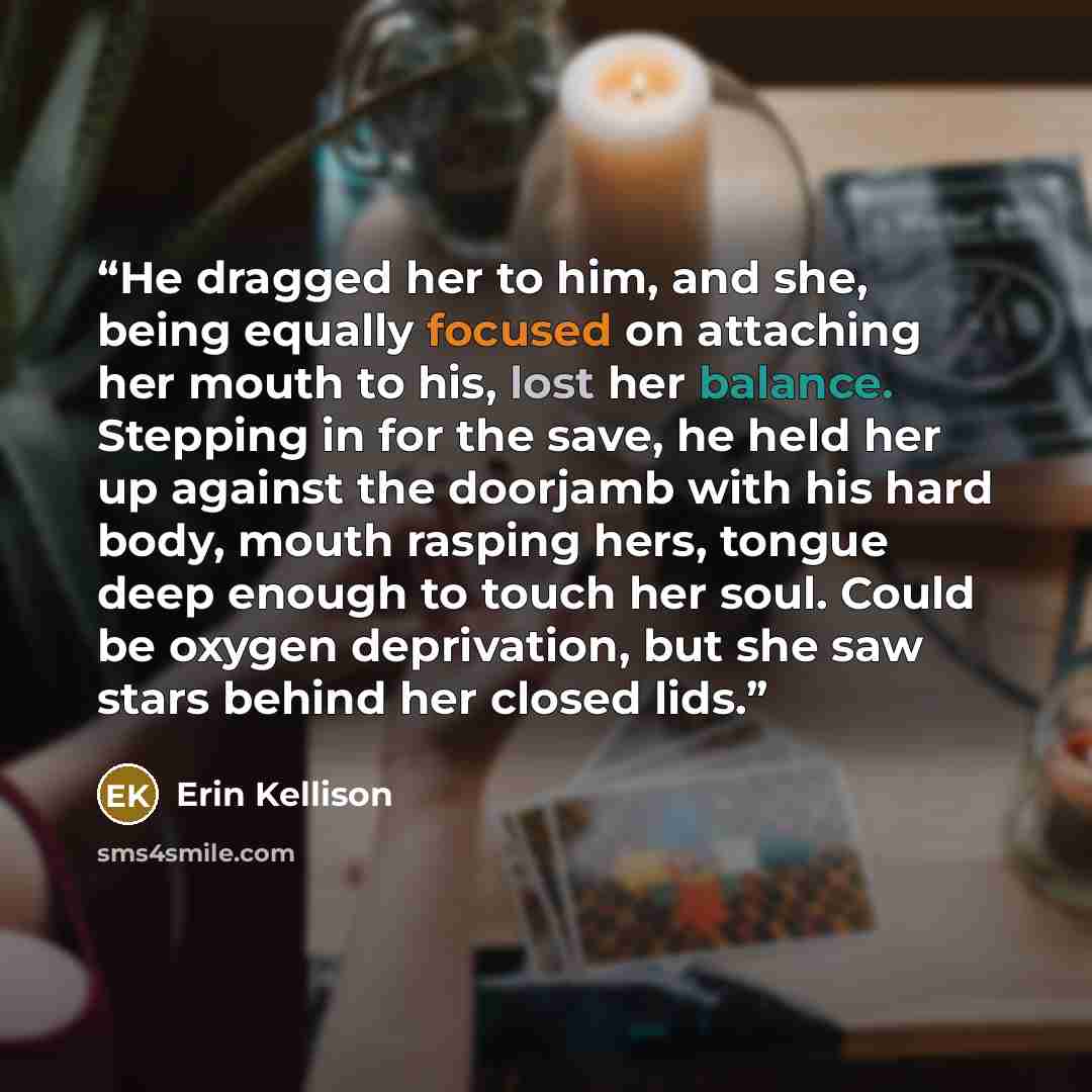 “He dragged her to him, and she, being equally focused on attaching her mouth to his, lost her balance. Stepping in for the save, he held her up against the doorjamb with his hard body, mouth rasping hers, tongue deep enough to touch her soul. Could be oxygen deprivation, but she saw stars behind…” quote by Erin Kellison