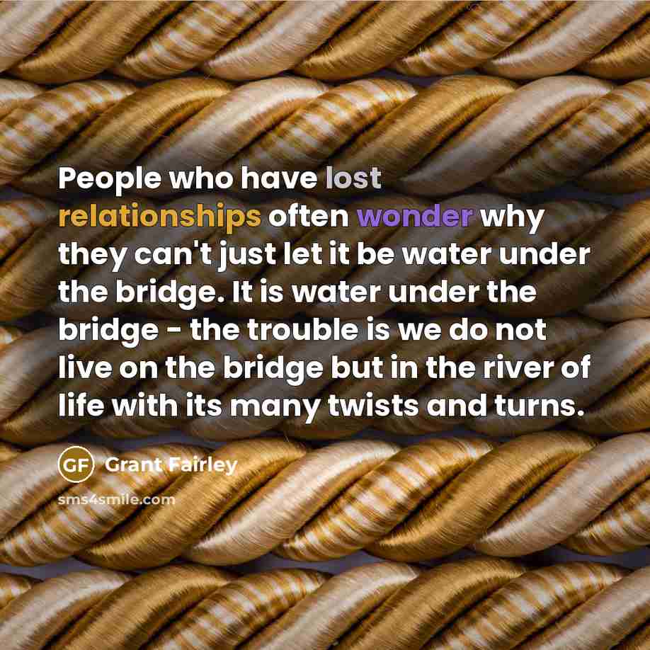 “People who have lost relationships often wonder why they can't just let it be water under the bridge. It is water under the bridge - the trouble is we do not live on the bridge but in the river of life with its many twists and turns.” quote by Grant Fairley
