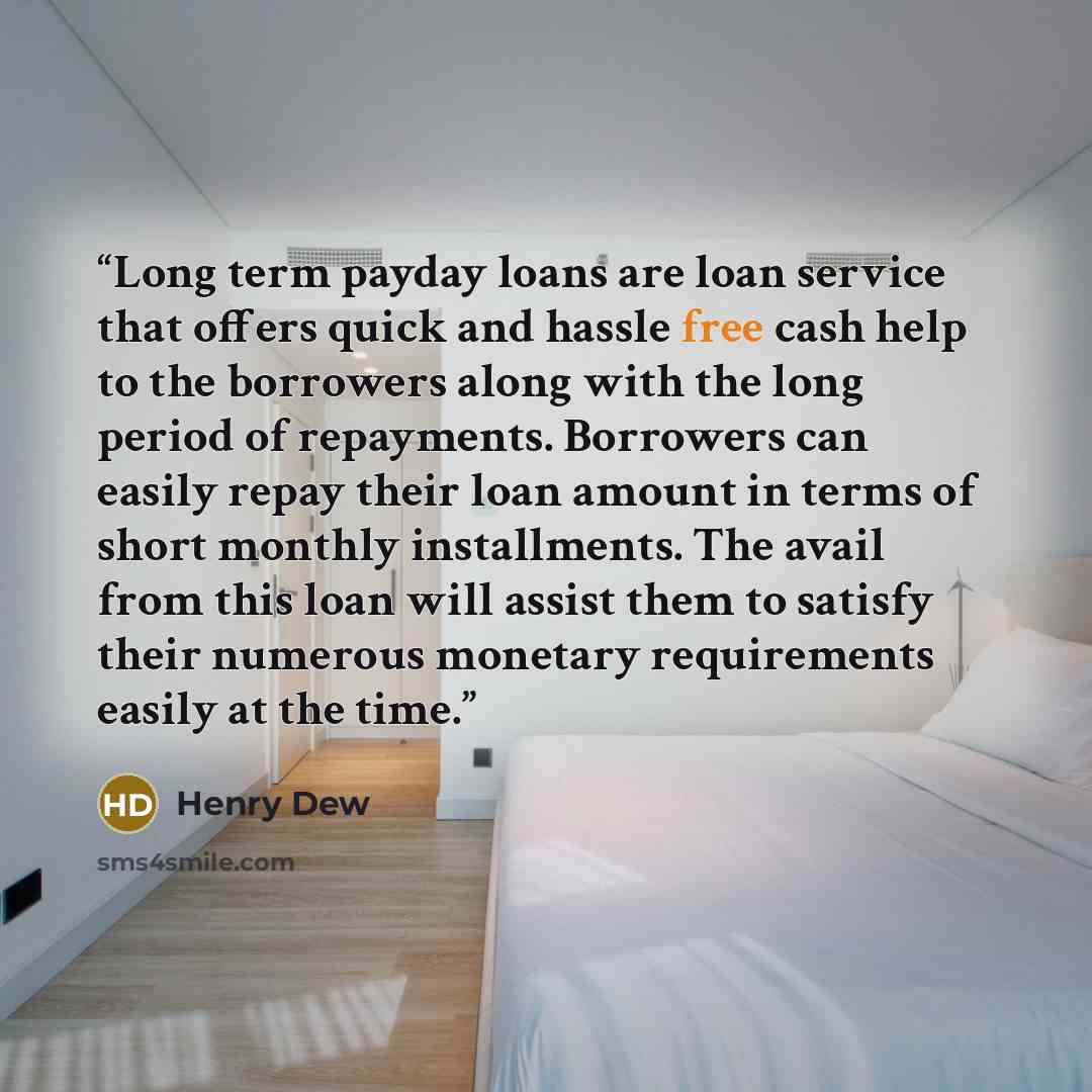 “Long term payday loans are loan service that offers quick and hassle free cash help to the borrowers along with the long period of repayments. Borrowers can easily repay their loan amount in terms of short monthly installments. The avail from this loan will assist them to satisfy their numerous…” quote by Henry Dew