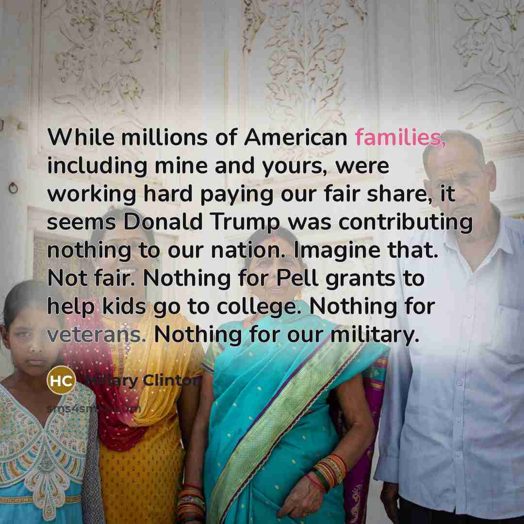 “While millions of American families, including mine and yours, were working hard paying our fair share, it seems Donald Trump was contributing nothing to our nation. Imagine that. Not fair. Nothing for Pell grants to help kids go to college. Nothing for veterans. Nothing for our military.” quote by Hillary Clinton