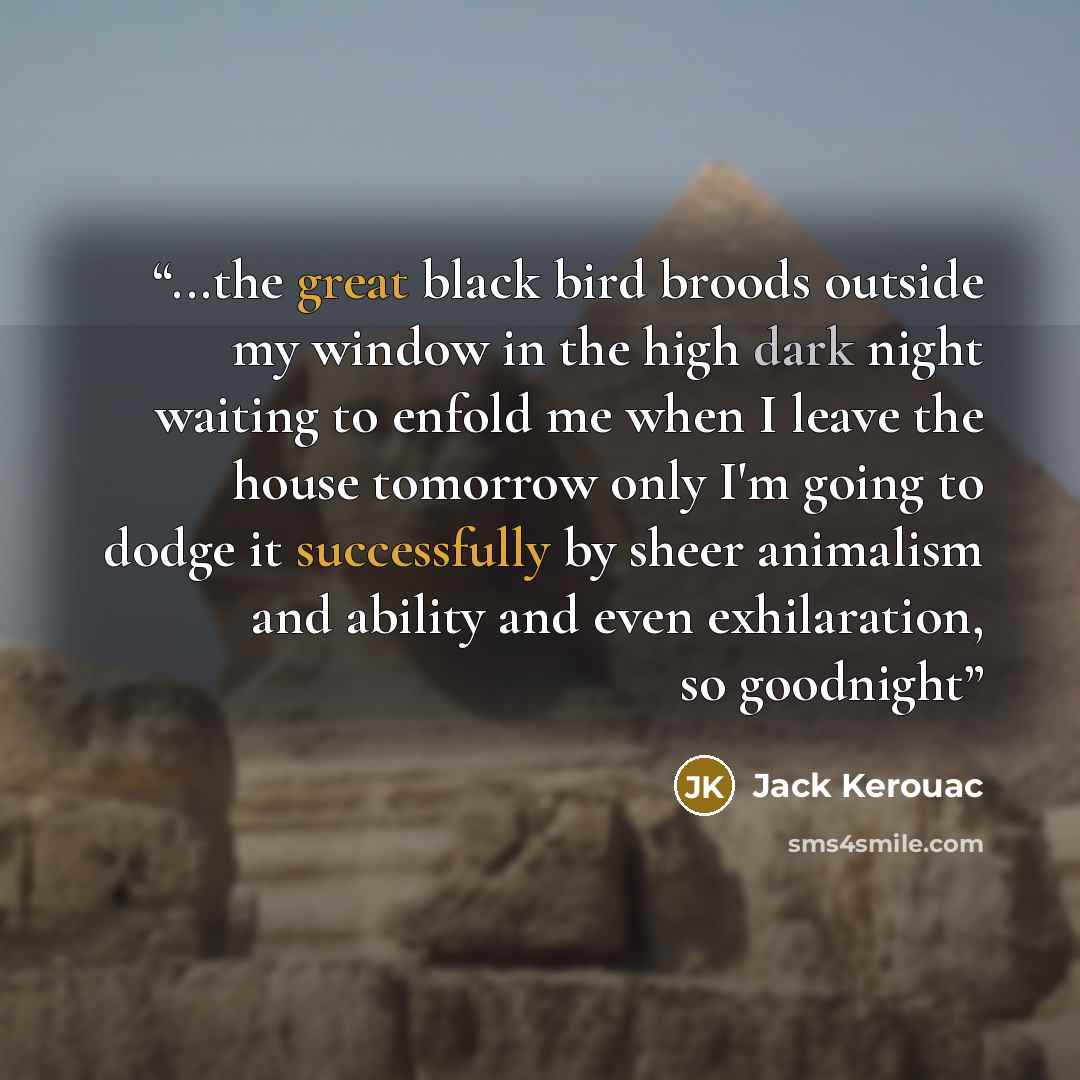 “...the great black bird broods outside my window in the high dark night waiting to enfold me when I leave the house tomorrow only I'm going to dodge it successfully by sheer animalism and ability and even exhilaration, so goodnight” quote by Jack Kerouac