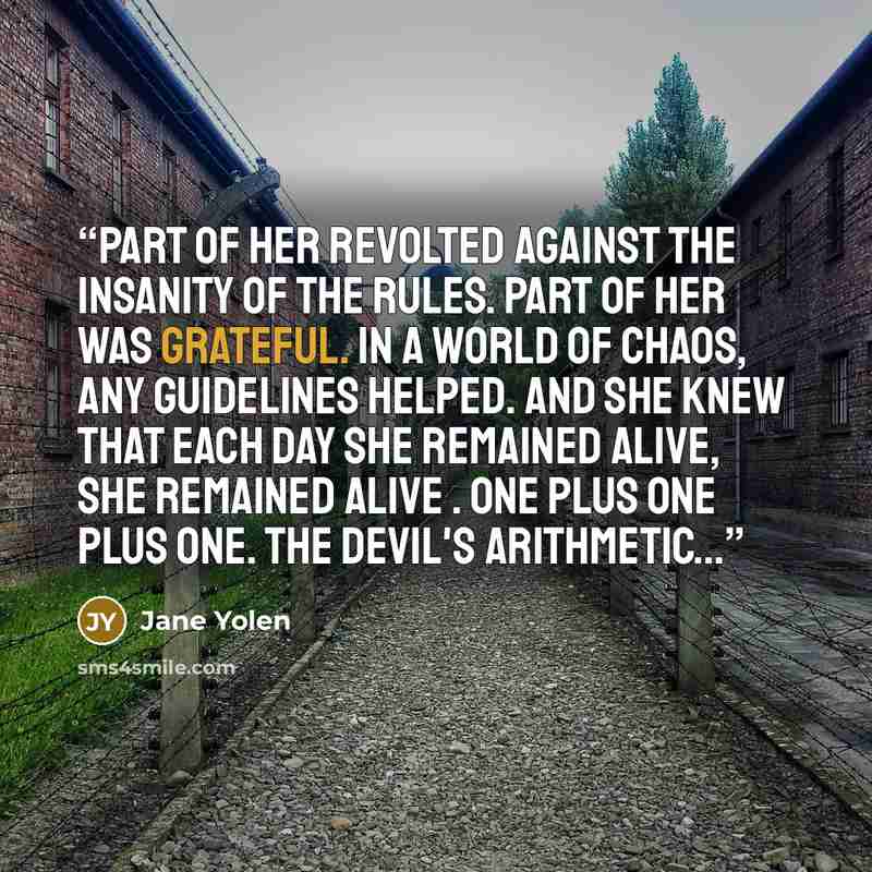 “Part of her revolted against the insanity of the rules. Part of her was grateful. In a world of chaos, any guidelines helped. And she knew that each day she remained alive, she remained alive . One plus one plus one. The Devil's arithmetic...” quote by Jane Yolen