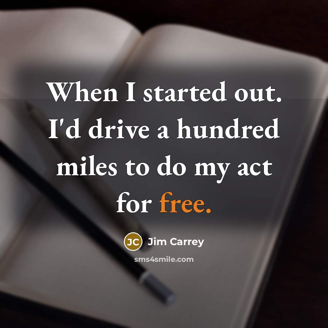 “When I started out. I'd drive a hundred miles to do my act for free.” quote by Jim Carrey