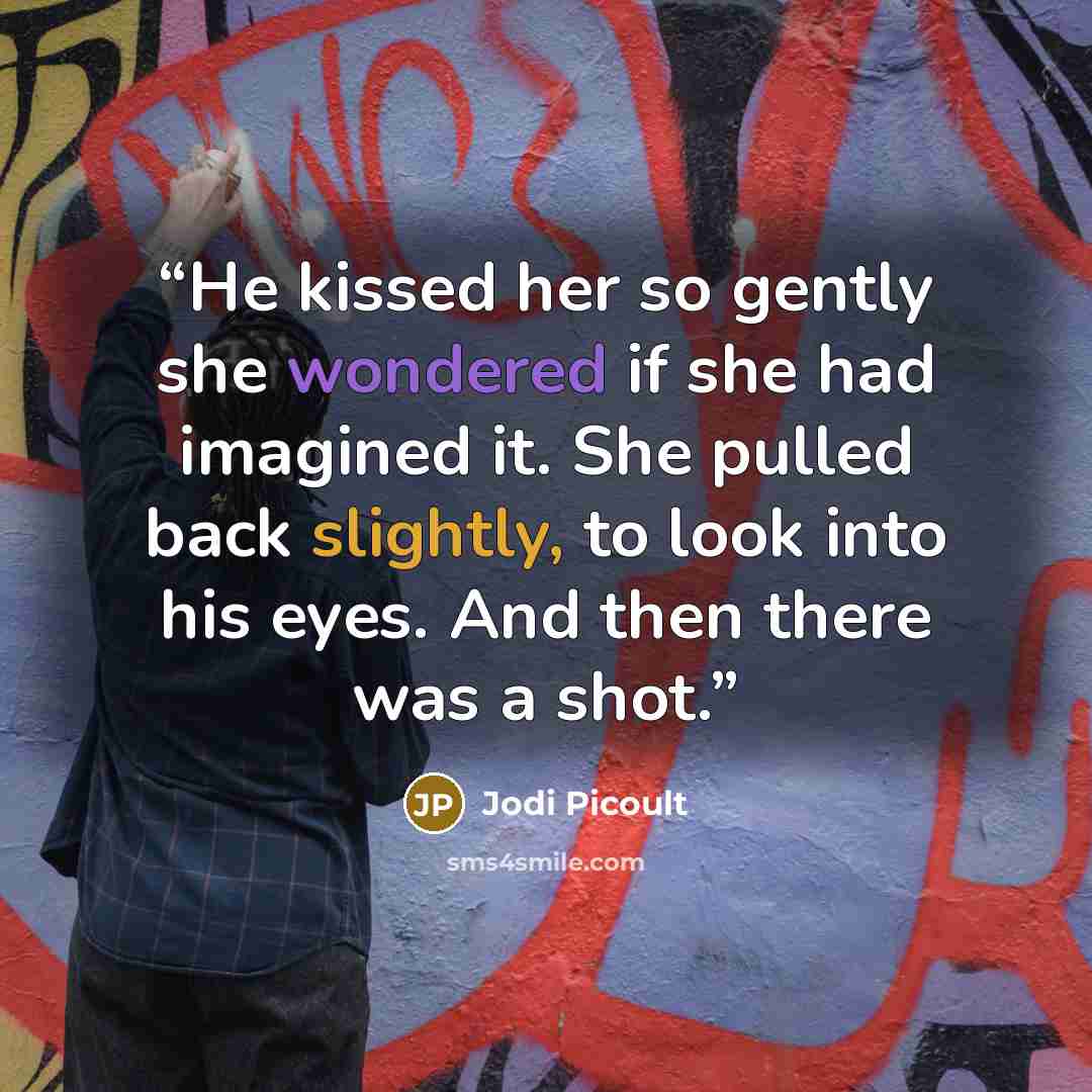 “He kissed her so gently she wondered if she had imagined it. She pulled back slightly, to look into his eyes. And then there was a shot.” quote by Jodi Picoult