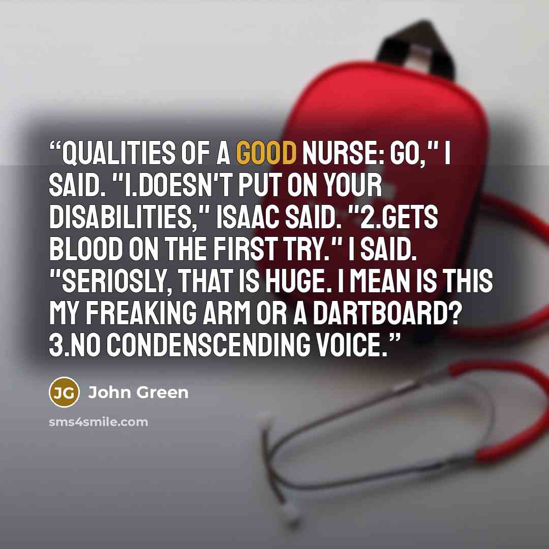 “Qualities of a Good Nurse: Go," I said. "1.Doesn't put on your disabilities," Isaac said. "2.Gets blood on the first try." I said. "Seriosly, that is huge. I mean is this my freaking arm or a dartboard? 3.No condenscending voice.” quote by John Green