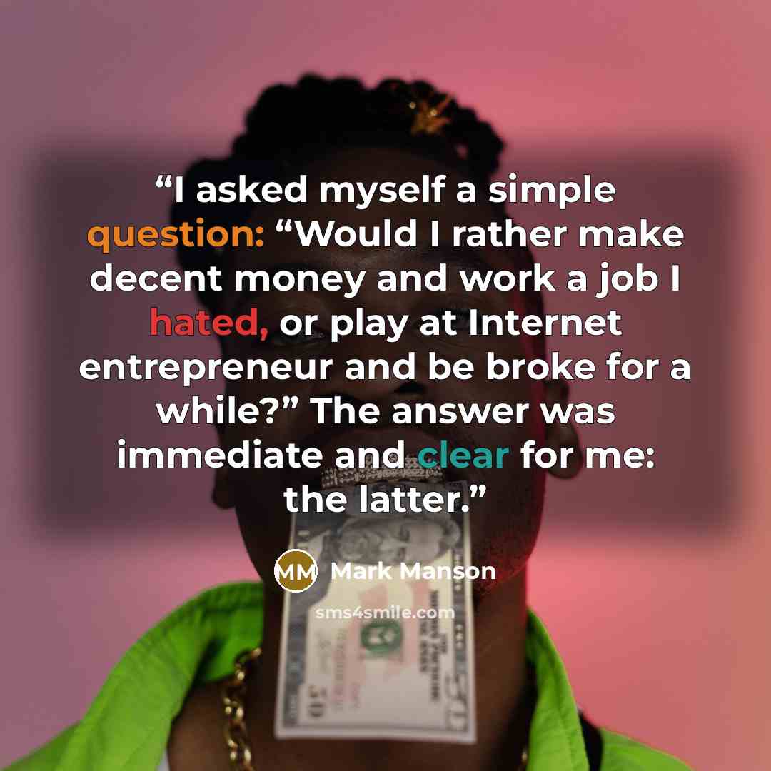 “I asked myself a simple question: “Would I rather make decent money and work a job I hated, or play at Internet entrepreneur and be broke for a while?” The answer was immediate and clear for me: the latter.” quote by Mark Manson