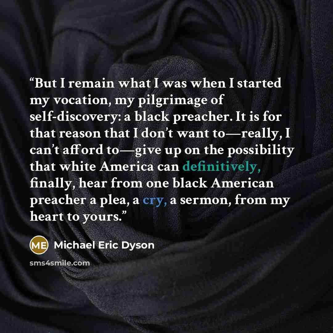 “But I remain what I was when I started my vocation, my pilgrimage of self-discovery: a black preacher. It is for that reason that I don’t want to—really, I can’t afford to—give up on the possibility that white America can definitively, finally, hear from one black American preacher a plea, a cry…” quote by Michael Eric Dyson