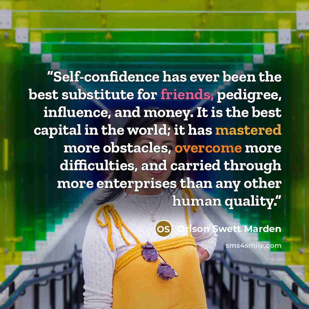 “Self-confidence has ever been the best substitute for friends, pedigree, influence, and money. It is the best capital in the world; it has mastered more obstacles, overcome more difficulties, and carried through more enterprises than any other human quality.” quote by Orison Swett Marden
