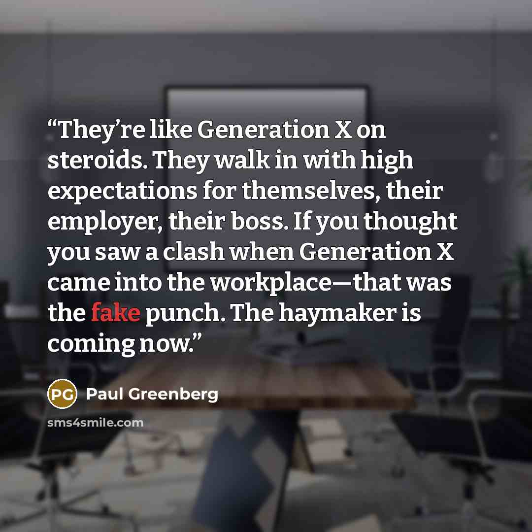 “They’re like Generation X on steroids. They walk in with high expectations for themselves, their employer, their boss. If you thought you saw a clash when Generation X came into the workplace—that was the fake punch. The haymaker is coming now.” quote by Paul Greenberg