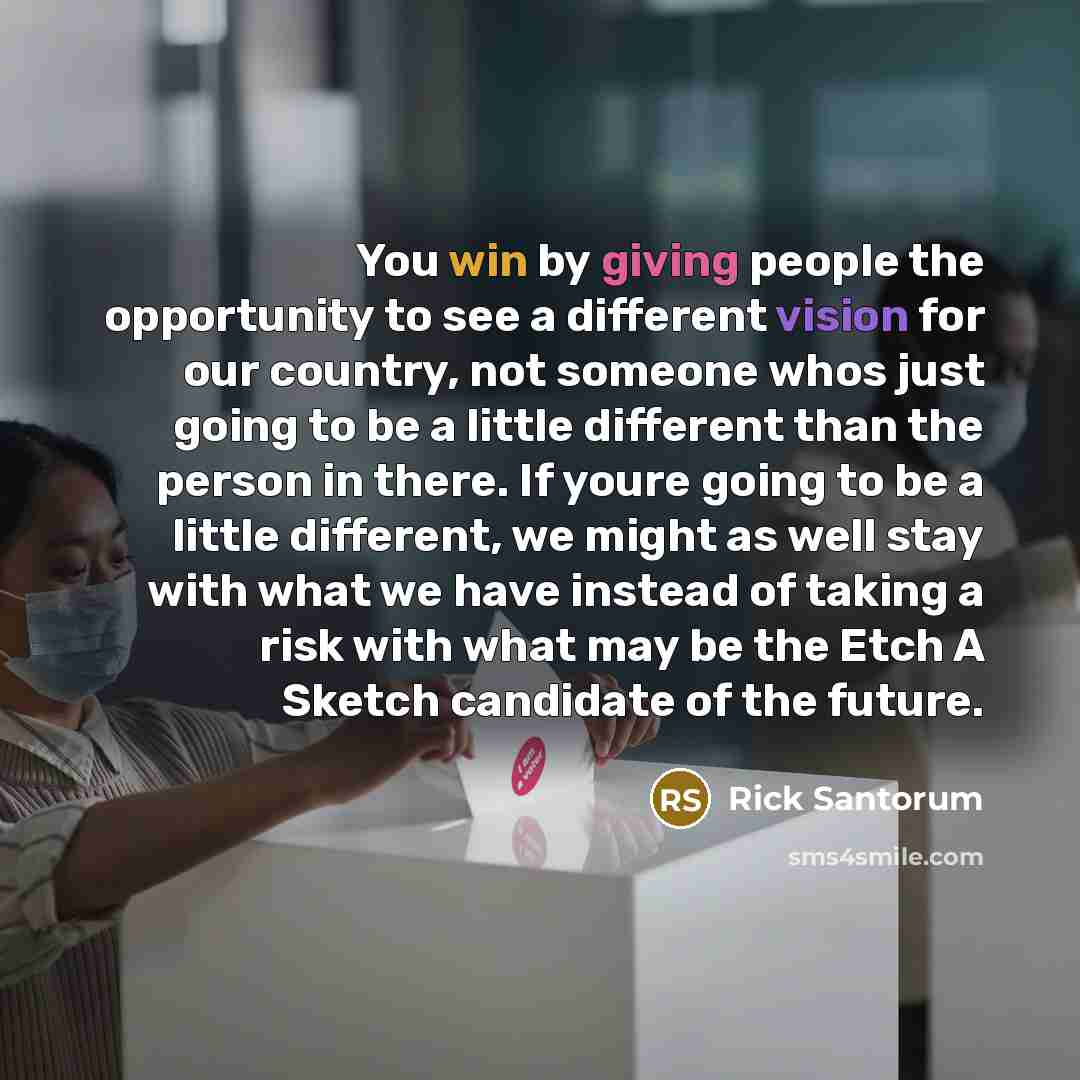 “You win by giving people the opportunity to see a different vision for our country, not someone whos just going to be a little different than the person in there. If youre going to be a little different, we might as well stay with what we have instead of taking a risk with what may be the Etch A…” quote by Rick Santorum
