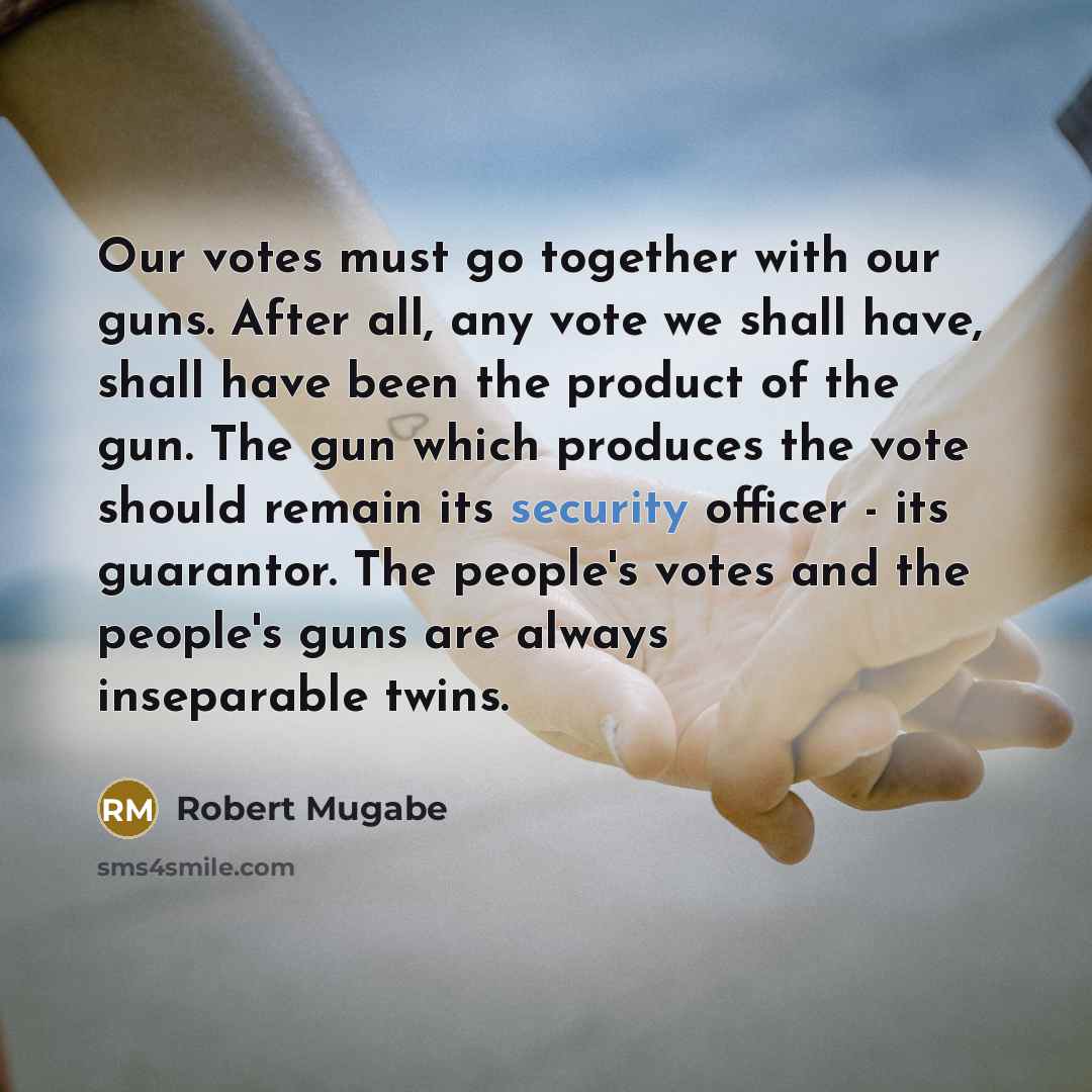 “Our votes must go together with our guns. After all, any vote we shall have, shall have been the product of the gun. The gun which produces the vote should remain its security officer - its guarantor. The people's votes and the people's guns are always inseparable twins.” quote by Robert Mugabe