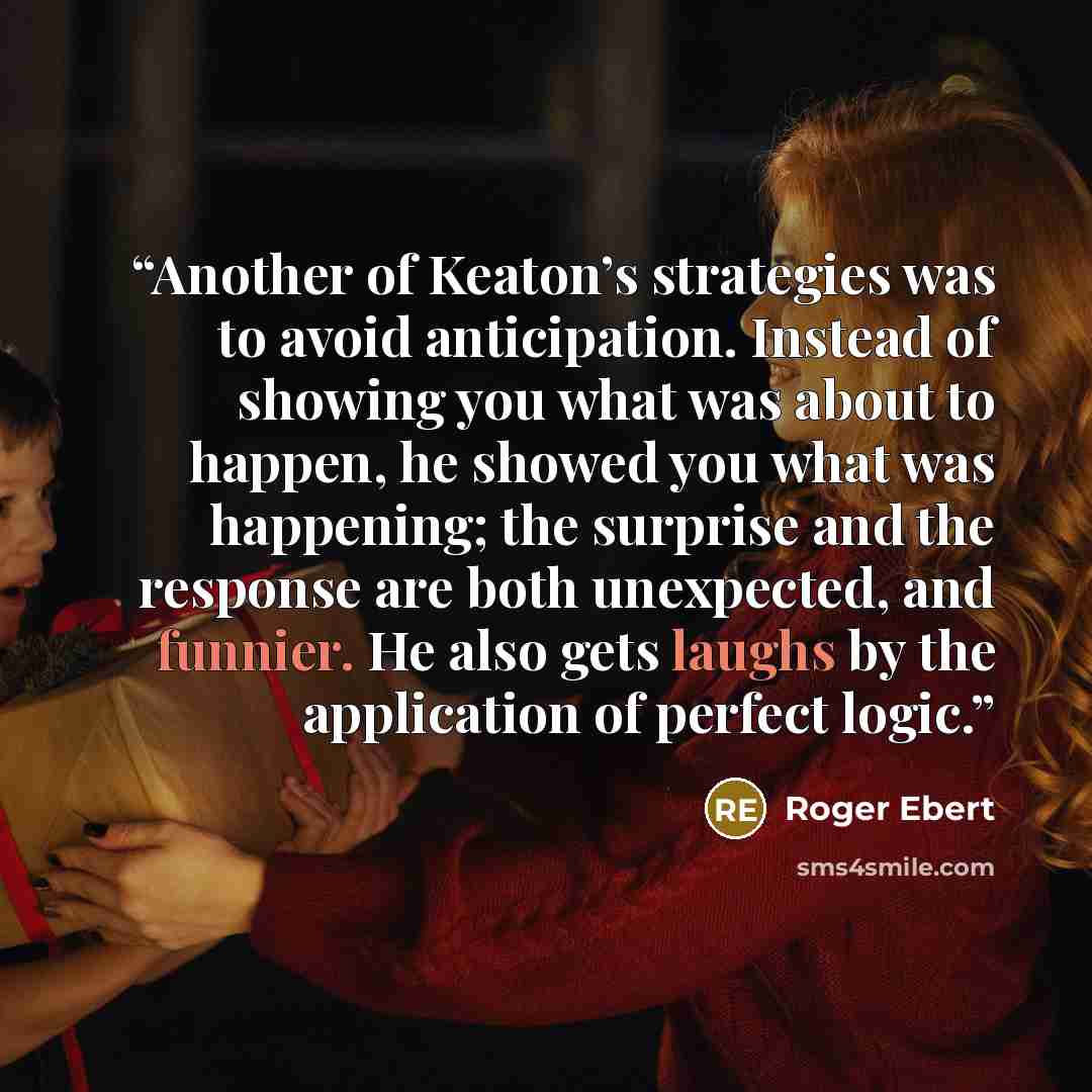 “Another of Keaton’s strategies was to avoid anticipation. Instead of showing you what was about to happen, he showed you what was happening; the surprise and the response are both unexpected, and funnier. He also gets laughs by the application of perfect logic.” quote by Roger Ebert