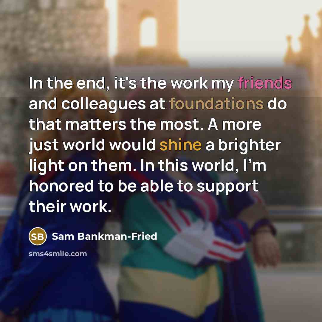 “In the end, it's the work my friends and colleagues at foundations do that matters the most. A more just world would shine a brighter light on them. In this world, I'm honored to be able to support their work.” quote by Sam Bankman-Fried