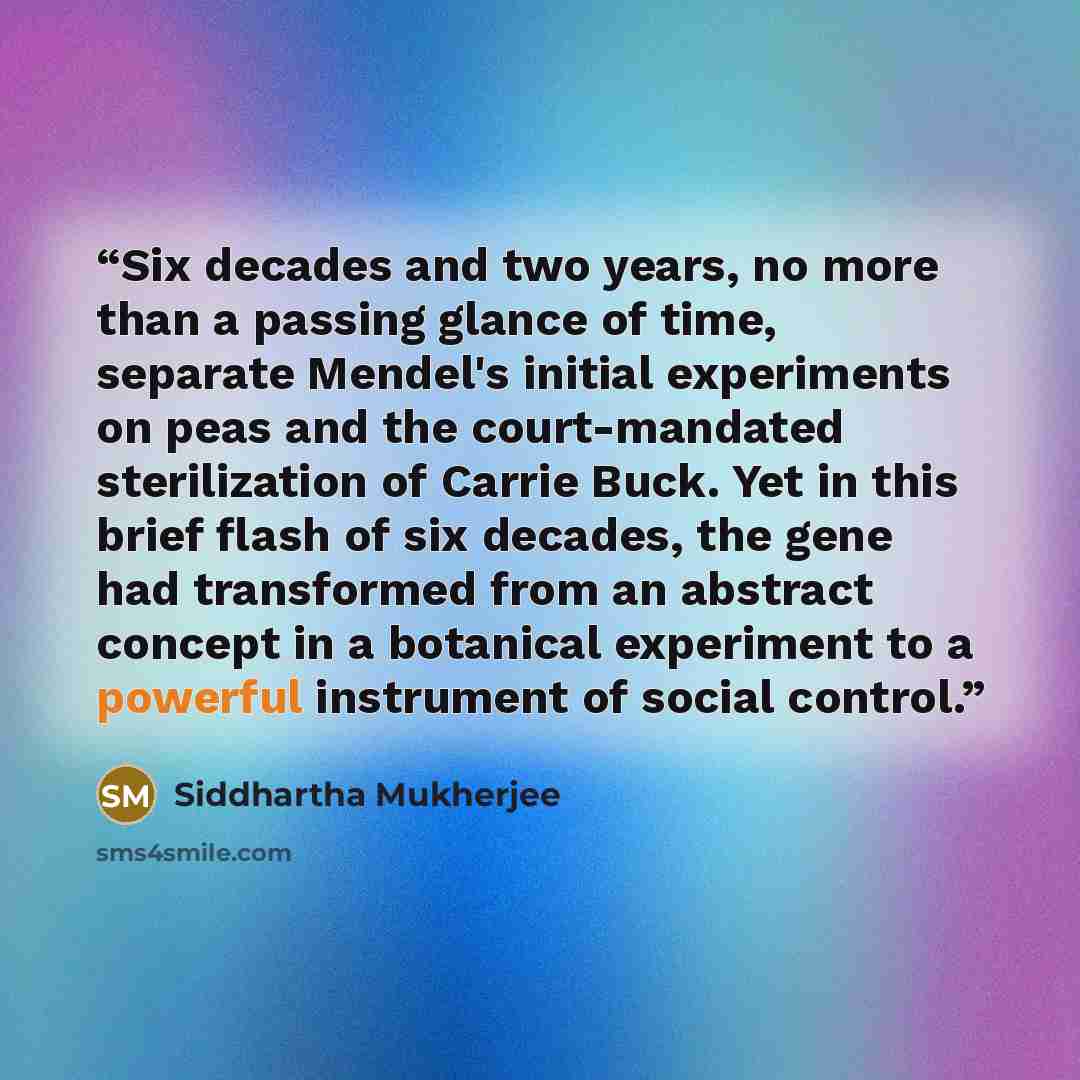 “Six decades and two years, no more than a passing glance of time, separate Mendel's initial experiments on peas and the court-mandated sterilization of Carrie Buck. Yet in this brief flash of six decades, the gene had transformed from an abstract concept in a botanical experiment to a powerful…” quote by Siddhartha Mukherjee