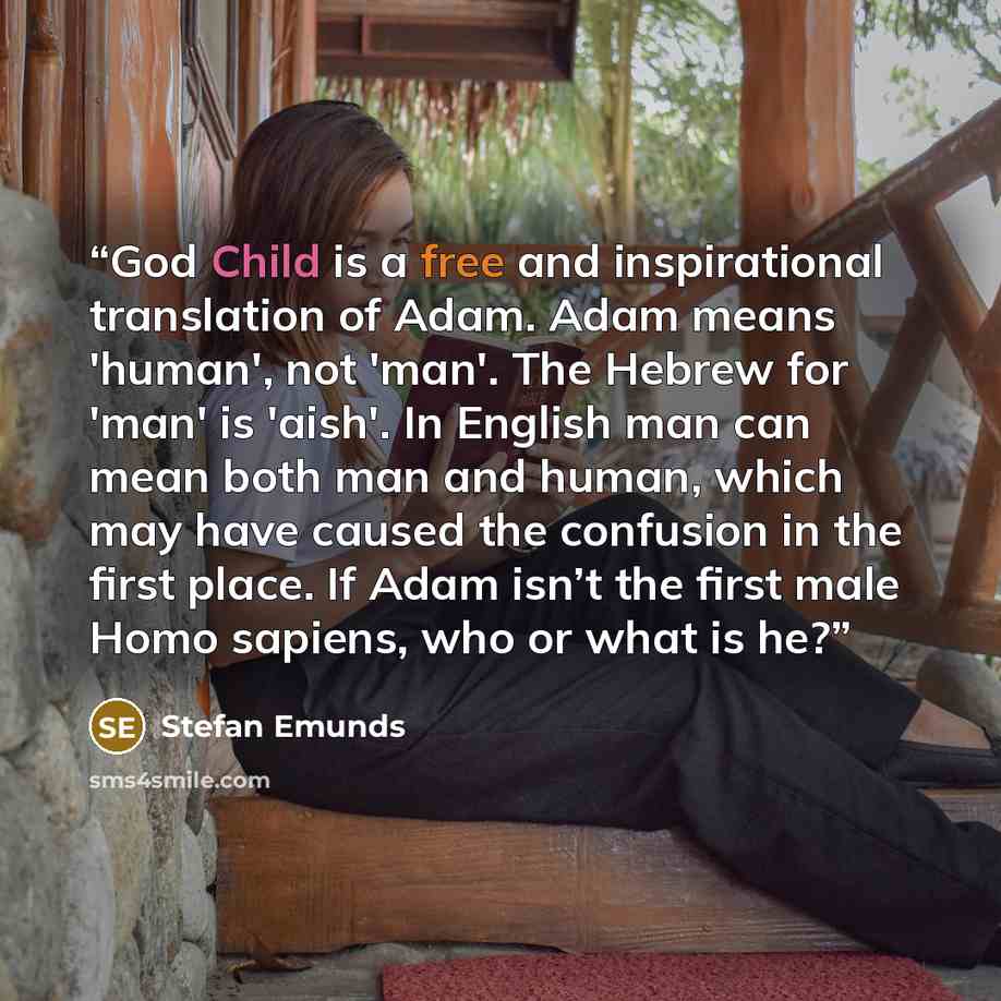 “God Child is a free and inspirational translation of Adam. Adam means 'human', not 'man'. The Hebrew for 'man' is 'aish'. In English man can mean both man and human, which may have caused the confusion in the first place. If Adam isn’t the first male Homo sapiens, who or what is he?” quote by Stefan Emunds