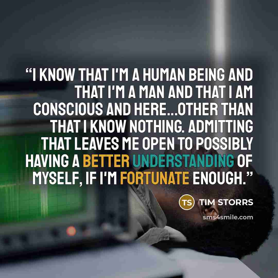 “I know that I'm a human being and that I'm a man and that I am conscious and here...other than that I know nothing. Admitting that leaves me open to possibly having a better understanding of myself, if I'm fortunate enough.” quote by Tim Storrs