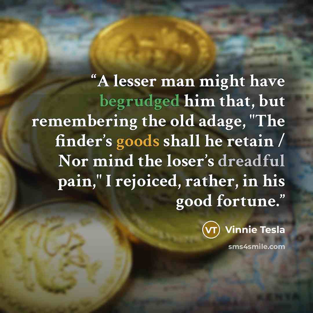“A lesser man might have begrudged him that, but remembering the old adage, "The finder’s goods shall he retain / Nor mind the loser’s dreadful pain," I rejoiced, rather, in his good fortune.” quote by Vinnie Tesla