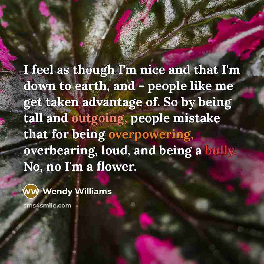 “I feel as though I'm nice and that I'm down to earth, and - people like me get taken advantage of. So by being tall and outgoing, people mistake that for being overpowering, overbearing, loud, and being a bully. No, no I'm a flower.” quote by Wendy Williams