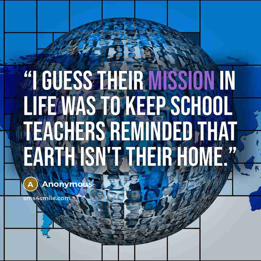 “I guess their mission in life was to keep school teachers reminded that earth isn't their home.” quote by Anonymous