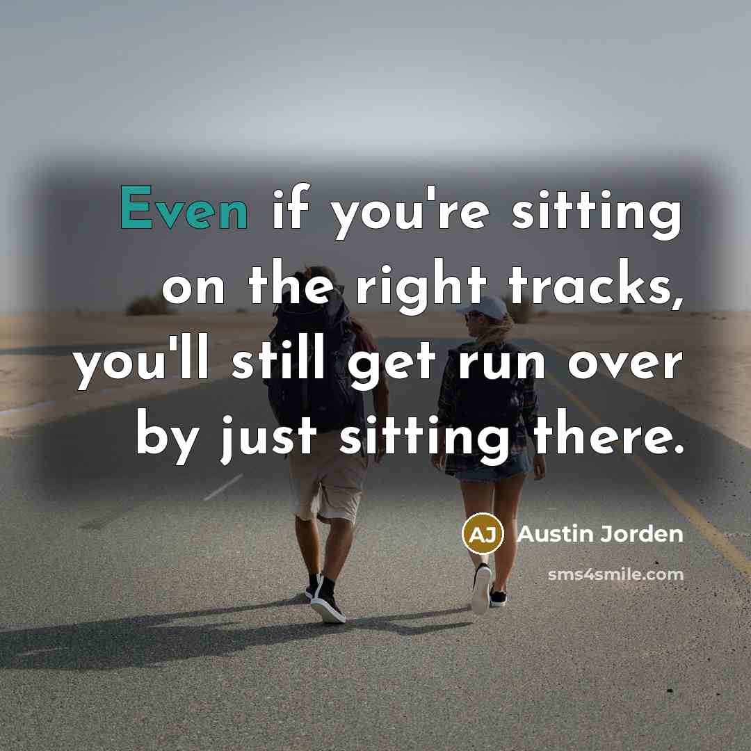 “Even if you're sitting on the right tracks, you'll still get run over by just sitting there.” quote by Austin Jorden