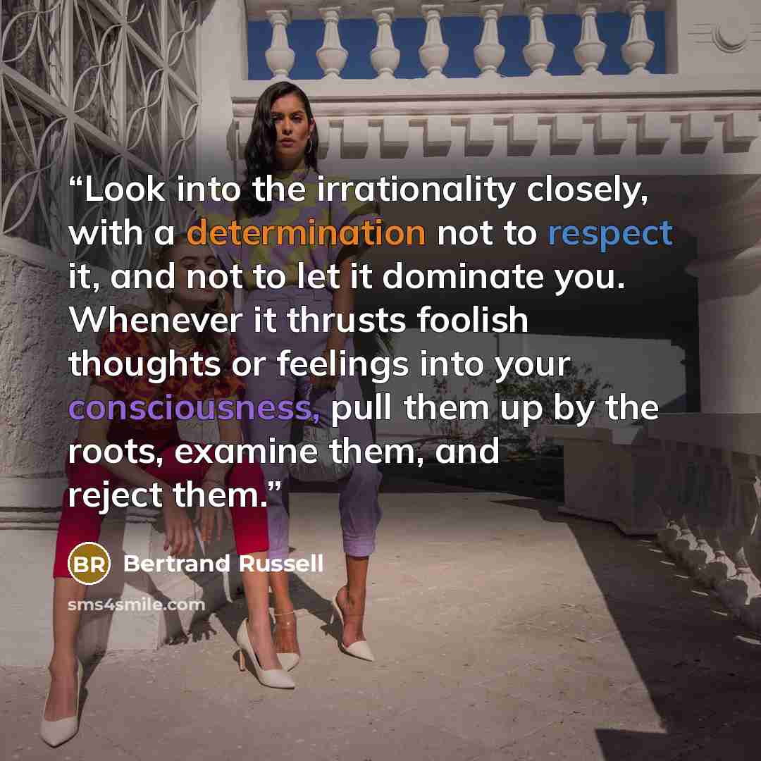 “Look into the irrationality closely, with a determination not to respect it, and not to let it dominate you. Whenever it thrusts foolish thoughts or feelings into your consciousness, pull them up by the roots, examine them, and reject them.” quote by Bertrand Russell