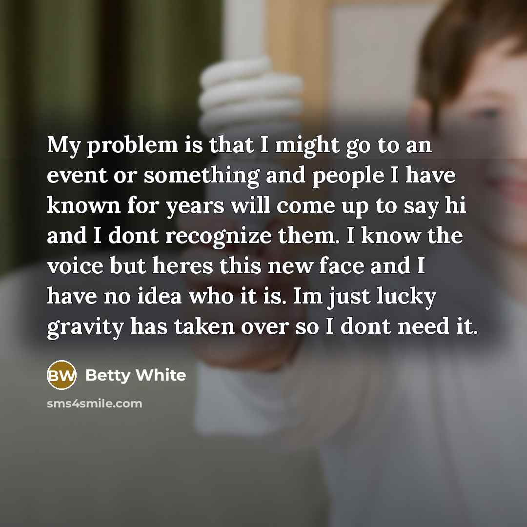 “My problem is that I might go to an event or something and people I have known for years will come up to say hi and I dont recognize them. I know the voice but heres this new face and I have no idea who it is. Im just lucky gravity has taken over so I dont need it.” quote by Betty White