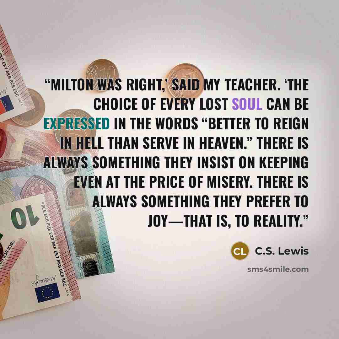 “Milton was right,’ said my Teacher. ‘The choice of every lost soul can be expressed in the words “Better to reign in Hell than serve in Heaven.” There is always something they insist on keeping even at the price of misery. There is always something they prefer to joy—that is, to reality.” quote by C.S. Lewis