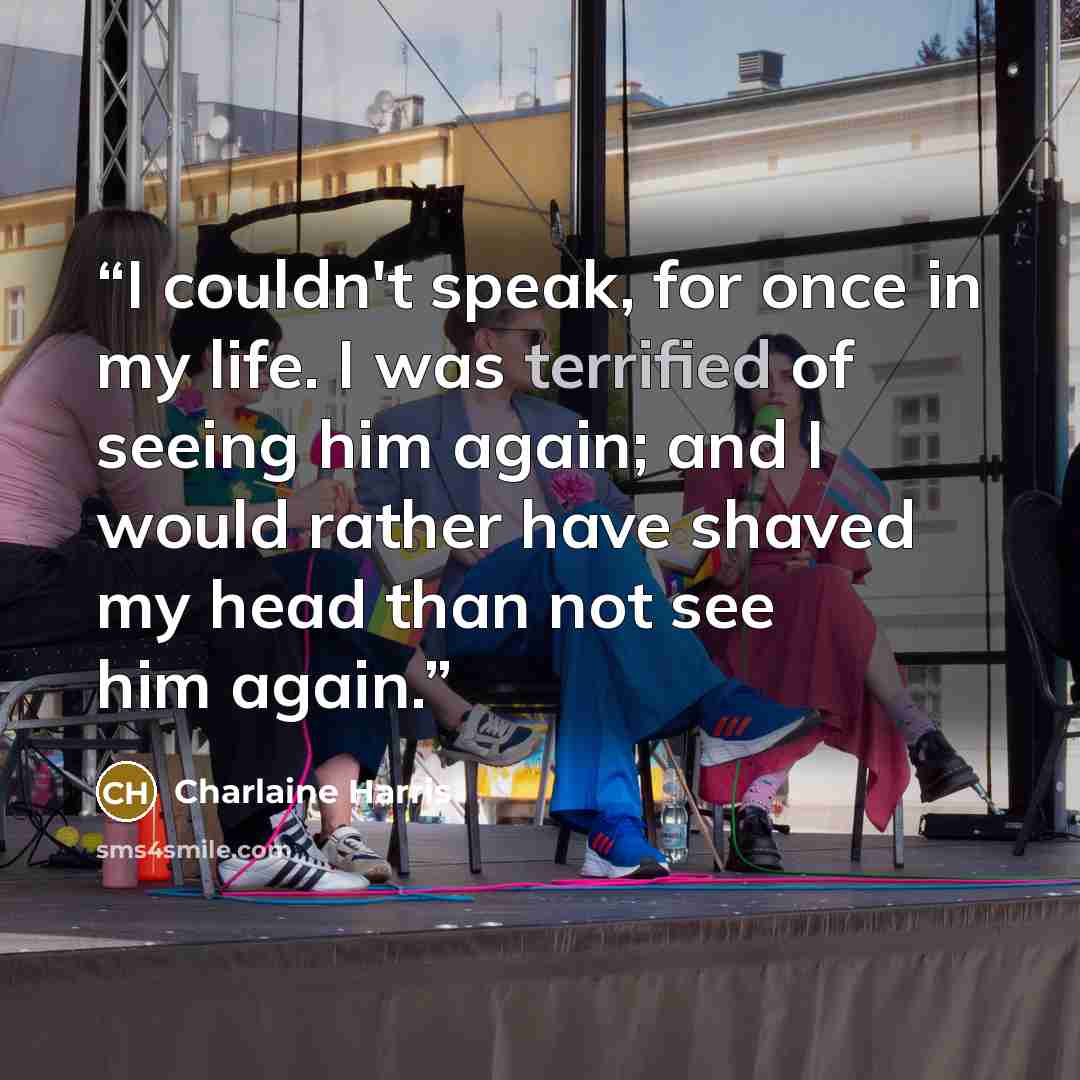 “I couldn't speak, for once in my life. I was terrified of seeing him again; and I would rather have shaved my head than not see him again.” quote by Charlaine Harris