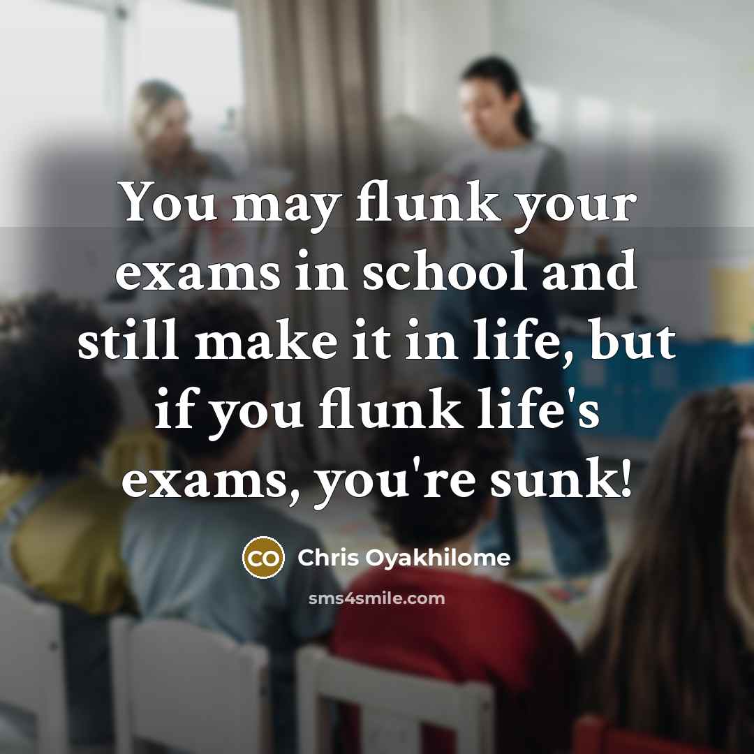 “You may flunk your exams in school and still make it in life, but if you flunk life's exams, you're sunk!” quote by Chris Oyakhilome