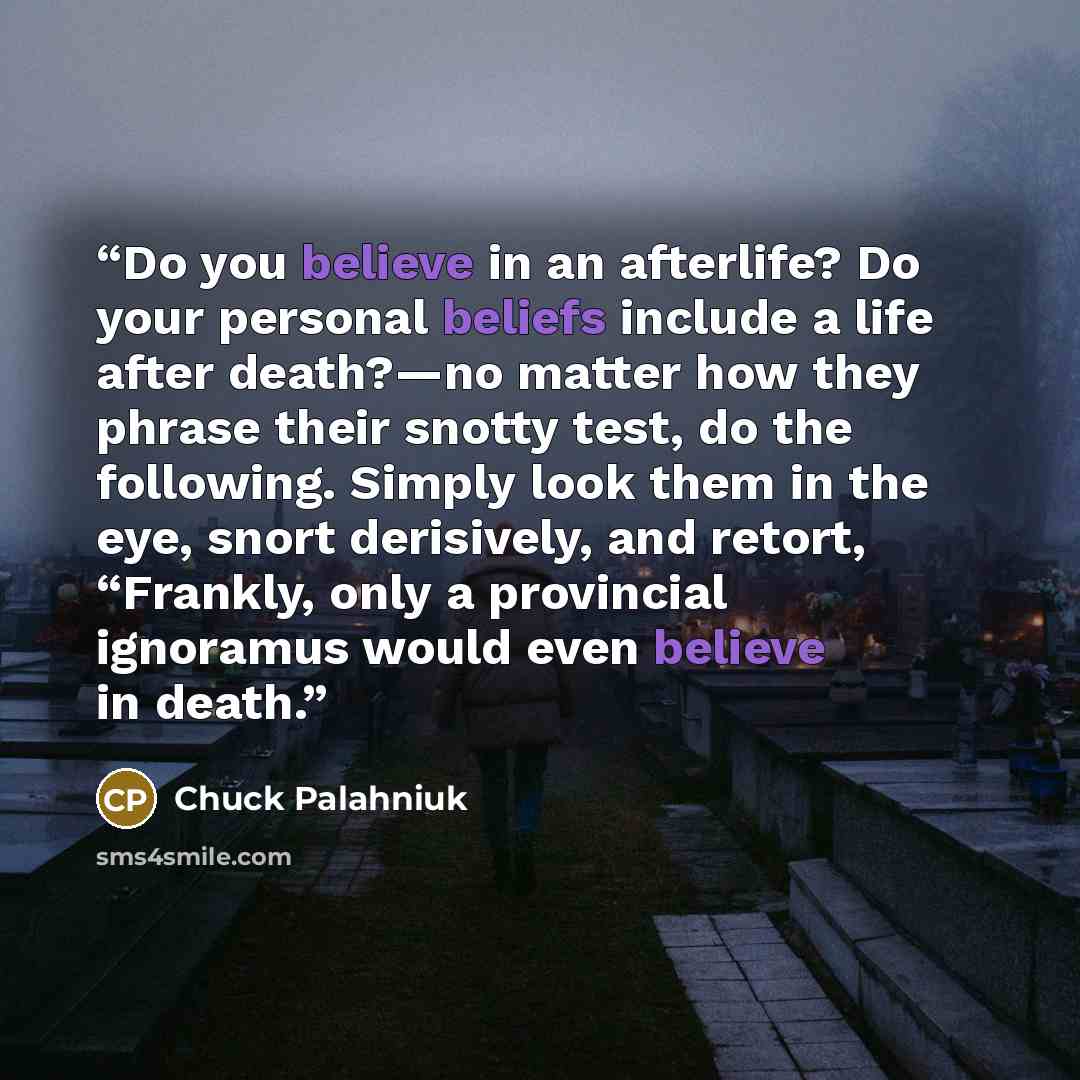 “Do you believe in an afterlife? Do your personal beliefs include a life after death?—no matter how they phrase their snotty test, do the following. Simply look them in the eye, snort derisively, and retort, “Frankly, only a provincial ignoramus would even believe in death.” quote by Chuck Palahniuk