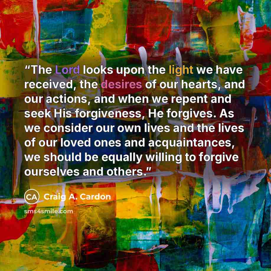 “The Lord looks upon the light we have received, the desires of our hearts, and our actions, and when we repent and seek His forgiveness, He forgives. As we consider our own lives and the lives of our loved ones and acquaintances, we should be equally willing to forgive ourselves and others.” quote by Craig A. Cardon