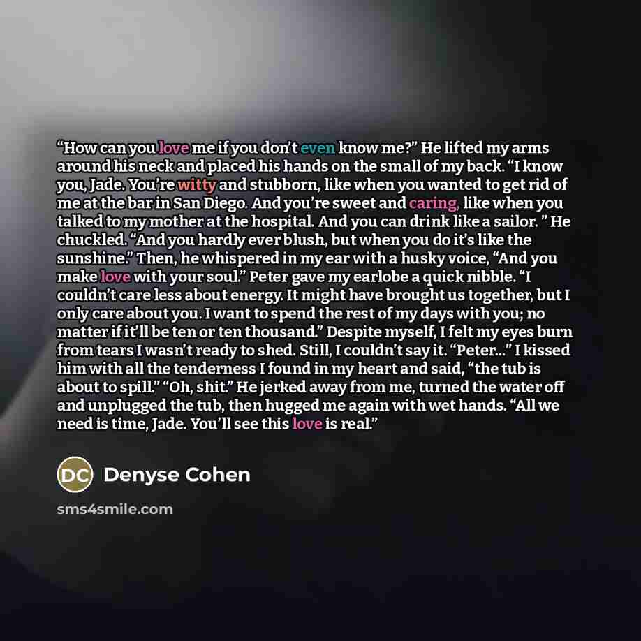 “How can you love me if you don’t even know me?” He lifted my arms around his neck and placed his hands on the small of my back. “I know you, Jade. You’re witty and stubborn, like when you wanted to get rid of me at the bar in San Diego. And you’re sweet and caring, like when you talked to my…” quote by Denyse Cohen