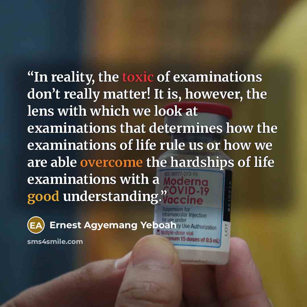 “In reality, the toxic of examinations don’t really matter! It is, however, the lens with which we look at examinations that determines how the examinations of life rule us or how we are able overcome the hardships of life examinations with a good understanding.” quote by Ernest Agyemang Yeboah